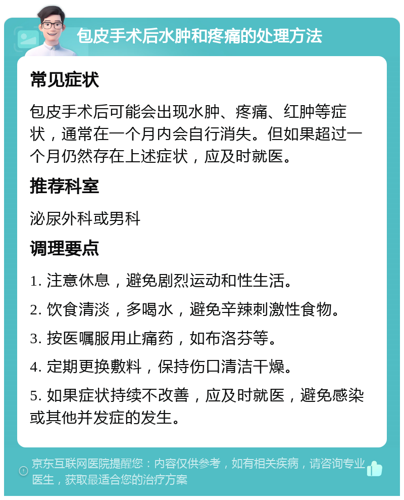 包皮手术后水肿和疼痛的处理方法 常见症状 包皮手术后可能会出现水肿、疼痛、红肿等症状，通常在一个月内会自行消失。但如果超过一个月仍然存在上述症状，应及时就医。 推荐科室 泌尿外科或男科 调理要点 1. 注意休息，避免剧烈运动和性生活。 2. 饮食清淡，多喝水，避免辛辣刺激性食物。 3. 按医嘱服用止痛药，如布洛芬等。 4. 定期更换敷料，保持伤口清洁干燥。 5. 如果症状持续不改善，应及时就医，避免感染或其他并发症的发生。