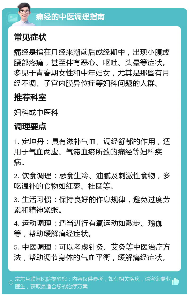 痛经的中医调理指南 常见症状 痛经是指在月经来潮前后或经期中，出现小腹或腰部疼痛，甚至伴有恶心、呕吐、头晕等症状。多见于青春期女性和中年妇女，尤其是那些有月经不调、子宫内膜异位症等妇科问题的人群。 推荐科室 妇科或中医科 调理要点 1. 定坤丹：具有滋补气血、调经舒郁的作用，适用于气血两虚、气滞血瘀所致的痛经等妇科疾病。 2. 饮食调理：忌食生冷、油腻及刺激性食物，多吃温补的食物如红枣、桂圆等。 3. 生活习惯：保持良好的作息规律，避免过度劳累和精神紧张。 4. 运动调理：适当进行有氧运动如散步、瑜伽等，帮助缓解痛经症状。 5. 中医调理：可以考虑针灸、艾灸等中医治疗方法，帮助调节身体的气血平衡，缓解痛经症状。