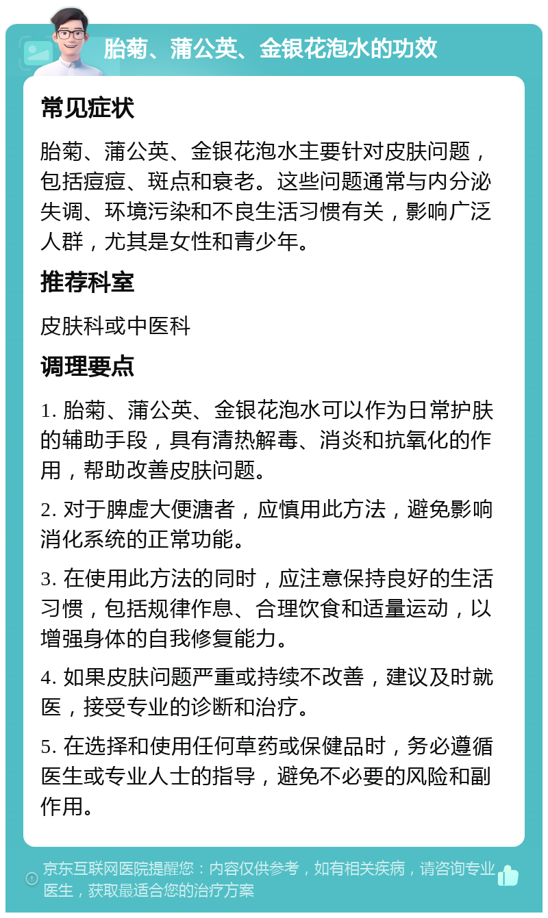 胎菊、蒲公英、金银花泡水的功效 常见症状 胎菊、蒲公英、金银花泡水主要针对皮肤问题，包括痘痘、斑点和衰老。这些问题通常与内分泌失调、环境污染和不良生活习惯有关，影响广泛人群，尤其是女性和青少年。 推荐科室 皮肤科或中医科 调理要点 1. 胎菊、蒲公英、金银花泡水可以作为日常护肤的辅助手段，具有清热解毒、消炎和抗氧化的作用，帮助改善皮肤问题。 2. 对于脾虚大便溏者，应慎用此方法，避免影响消化系统的正常功能。 3. 在使用此方法的同时，应注意保持良好的生活习惯，包括规律作息、合理饮食和适量运动，以增强身体的自我修复能力。 4. 如果皮肤问题严重或持续不改善，建议及时就医，接受专业的诊断和治疗。 5. 在选择和使用任何草药或保健品时，务必遵循医生或专业人士的指导，避免不必要的风险和副作用。