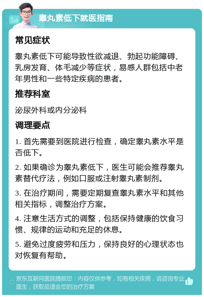 睾丸素低下就医指南 常见症状 睾丸素低下可能导致性欲减退、勃起功能障碍、乳房发育、体毛减少等症状，易感人群包括中老年男性和一些特定疾病的患者。 推荐科室 泌尿外科或内分泌科 调理要点 1. 首先需要到医院进行检查，确定睾丸素水平是否低下。 2. 如果确诊为睾丸素低下，医生可能会推荐睾丸素替代疗法，例如口服或注射睾丸素制剂。 3. 在治疗期间，需要定期复查睾丸素水平和其他相关指标，调整治疗方案。 4. 注意生活方式的调整，包括保持健康的饮食习惯、规律的运动和充足的休息。 5. 避免过度疲劳和压力，保持良好的心理状态也对恢复有帮助。