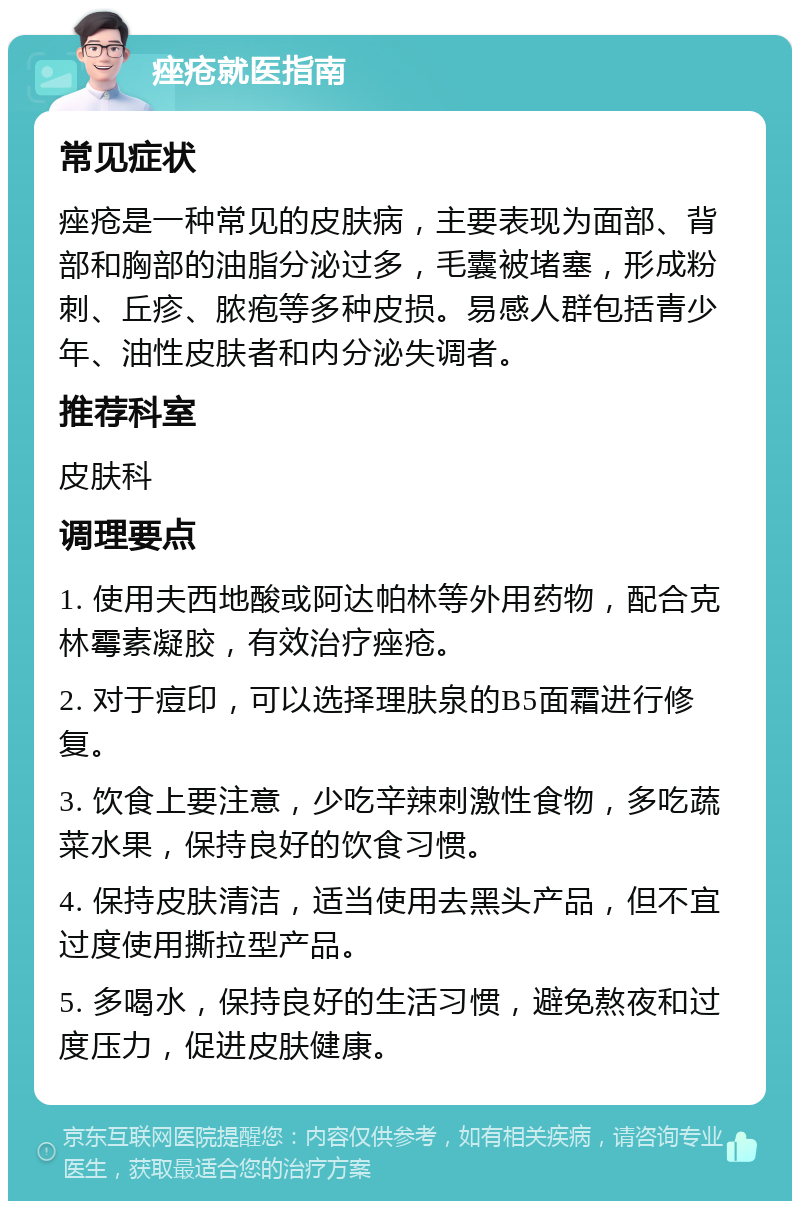 痤疮就医指南 常见症状 痤疮是一种常见的皮肤病，主要表现为面部、背部和胸部的油脂分泌过多，毛囊被堵塞，形成粉刺、丘疹、脓疱等多种皮损。易感人群包括青少年、油性皮肤者和内分泌失调者。 推荐科室 皮肤科 调理要点 1. 使用夫西地酸或阿达帕林等外用药物，配合克林霉素凝胶，有效治疗痤疮。 2. 对于痘印，可以选择理肤泉的B5面霜进行修复。 3. 饮食上要注意，少吃辛辣刺激性食物，多吃蔬菜水果，保持良好的饮食习惯。 4. 保持皮肤清洁，适当使用去黑头产品，但不宜过度使用撕拉型产品。 5. 多喝水，保持良好的生活习惯，避免熬夜和过度压力，促进皮肤健康。