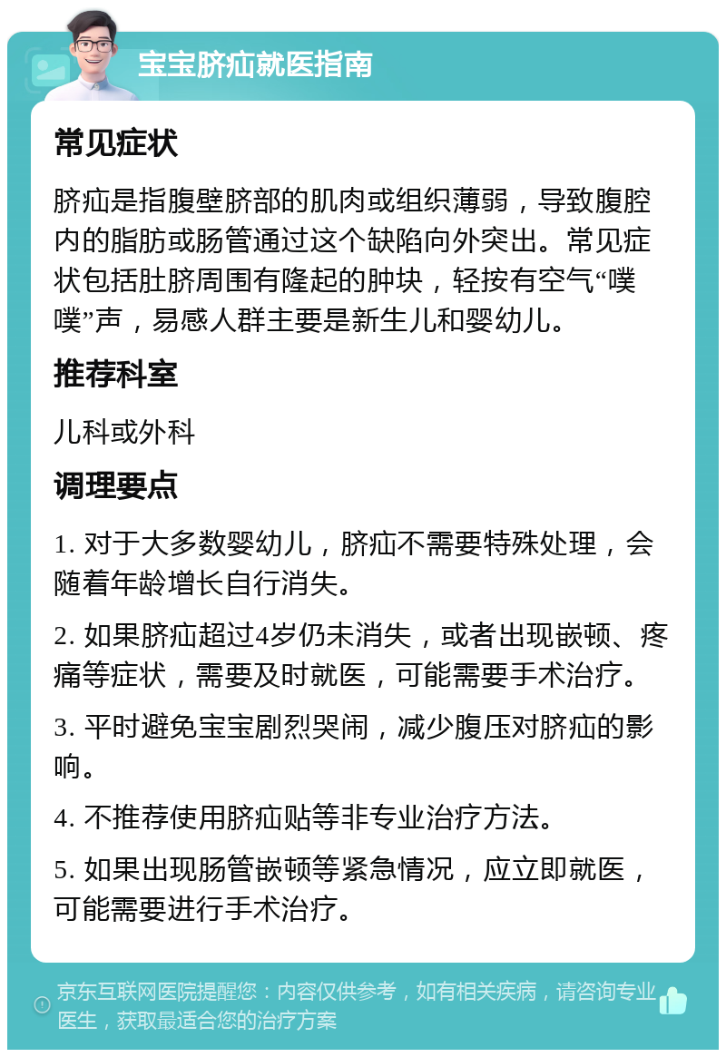 宝宝脐疝就医指南 常见症状 脐疝是指腹壁脐部的肌肉或组织薄弱，导致腹腔内的脂肪或肠管通过这个缺陷向外突出。常见症状包括肚脐周围有隆起的肿块，轻按有空气“噗噗”声，易感人群主要是新生儿和婴幼儿。 推荐科室 儿科或外科 调理要点 1. 对于大多数婴幼儿，脐疝不需要特殊处理，会随着年龄增长自行消失。 2. 如果脐疝超过4岁仍未消失，或者出现嵌顿、疼痛等症状，需要及时就医，可能需要手术治疗。 3. 平时避免宝宝剧烈哭闹，减少腹压对脐疝的影响。 4. 不推荐使用脐疝贴等非专业治疗方法。 5. 如果出现肠管嵌顿等紧急情况，应立即就医，可能需要进行手术治疗。