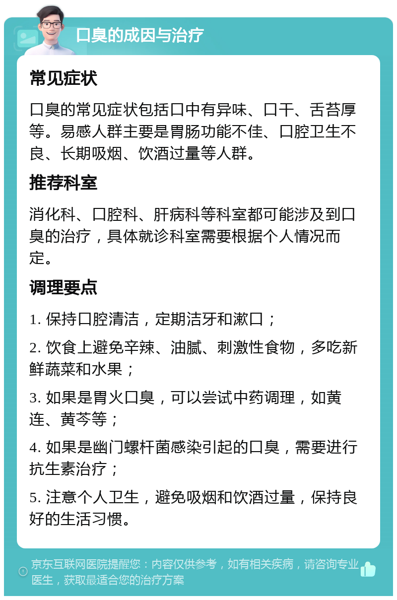 口臭的成因与治疗 常见症状 口臭的常见症状包括口中有异味、口干、舌苔厚等。易感人群主要是胃肠功能不佳、口腔卫生不良、长期吸烟、饮酒过量等人群。 推荐科室 消化科、口腔科、肝病科等科室都可能涉及到口臭的治疗，具体就诊科室需要根据个人情况而定。 调理要点 1. 保持口腔清洁，定期洁牙和漱口； 2. 饮食上避免辛辣、油腻、刺激性食物，多吃新鲜蔬菜和水果； 3. 如果是胃火口臭，可以尝试中药调理，如黄连、黄芩等； 4. 如果是幽门螺杆菌感染引起的口臭，需要进行抗生素治疗； 5. 注意个人卫生，避免吸烟和饮酒过量，保持良好的生活习惯。