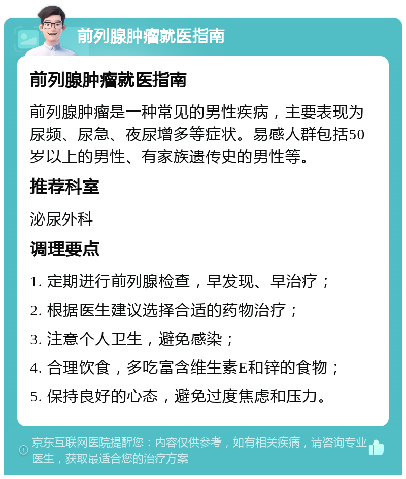 前列腺肿瘤就医指南 前列腺肿瘤就医指南 前列腺肿瘤是一种常见的男性疾病，主要表现为尿频、尿急、夜尿增多等症状。易感人群包括50岁以上的男性、有家族遗传史的男性等。 推荐科室 泌尿外科 调理要点 1. 定期进行前列腺检查，早发现、早治疗； 2. 根据医生建议选择合适的药物治疗； 3. 注意个人卫生，避免感染； 4. 合理饮食，多吃富含维生素E和锌的食物； 5. 保持良好的心态，避免过度焦虑和压力。