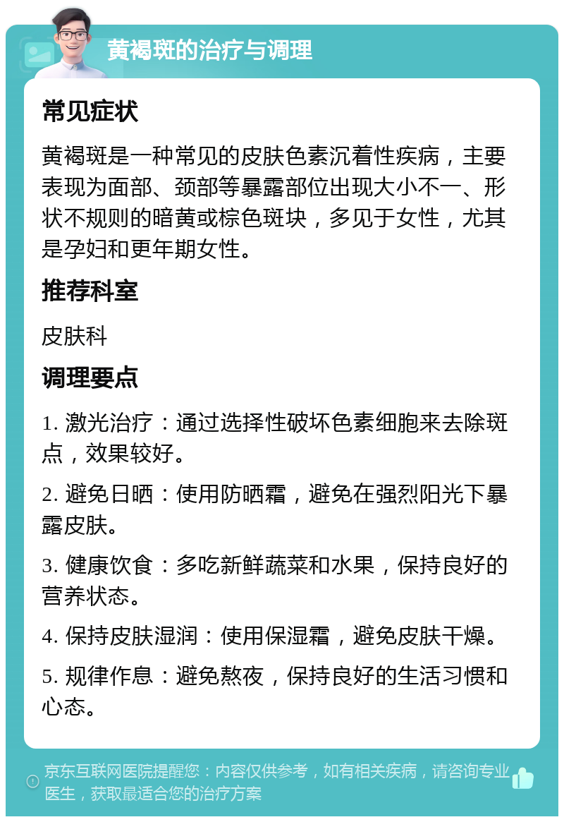 黄褐斑的治疗与调理 常见症状 黄褐斑是一种常见的皮肤色素沉着性疾病，主要表现为面部、颈部等暴露部位出现大小不一、形状不规则的暗黄或棕色斑块，多见于女性，尤其是孕妇和更年期女性。 推荐科室 皮肤科 调理要点 1. 激光治疗：通过选择性破坏色素细胞来去除斑点，效果较好。 2. 避免日晒：使用防晒霜，避免在强烈阳光下暴露皮肤。 3. 健康饮食：多吃新鲜蔬菜和水果，保持良好的营养状态。 4. 保持皮肤湿润：使用保湿霜，避免皮肤干燥。 5. 规律作息：避免熬夜，保持良好的生活习惯和心态。