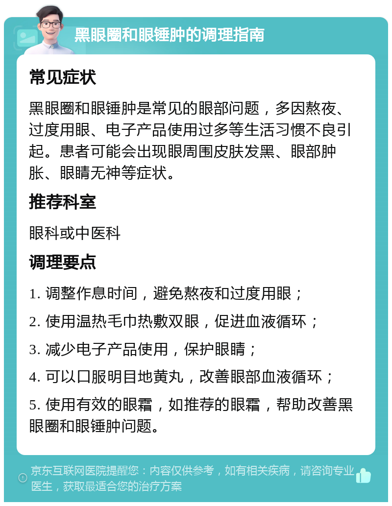 黑眼圈和眼锤肿的调理指南 常见症状 黑眼圈和眼锤肿是常见的眼部问题，多因熬夜、过度用眼、电子产品使用过多等生活习惯不良引起。患者可能会出现眼周围皮肤发黑、眼部肿胀、眼睛无神等症状。 推荐科室 眼科或中医科 调理要点 1. 调整作息时间，避免熬夜和过度用眼； 2. 使用温热毛巾热敷双眼，促进血液循环； 3. 减少电子产品使用，保护眼睛； 4. 可以口服明目地黄丸，改善眼部血液循环； 5. 使用有效的眼霜，如推荐的眼霜，帮助改善黑眼圈和眼锤肿问题。