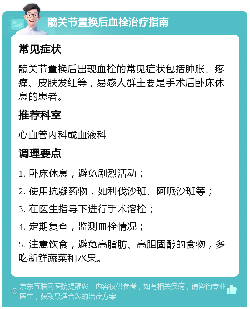 髋关节置换后血栓治疗指南 常见症状 髋关节置换后出现血栓的常见症状包括肿胀、疼痛、皮肤发红等，易感人群主要是手术后卧床休息的患者。 推荐科室 心血管内科或血液科 调理要点 1. 卧床休息，避免剧烈活动； 2. 使用抗凝药物，如利伐沙班、阿哌沙班等； 3. 在医生指导下进行手术溶栓； 4. 定期复查，监测血栓情况； 5. 注意饮食，避免高脂肪、高胆固醇的食物，多吃新鲜蔬菜和水果。