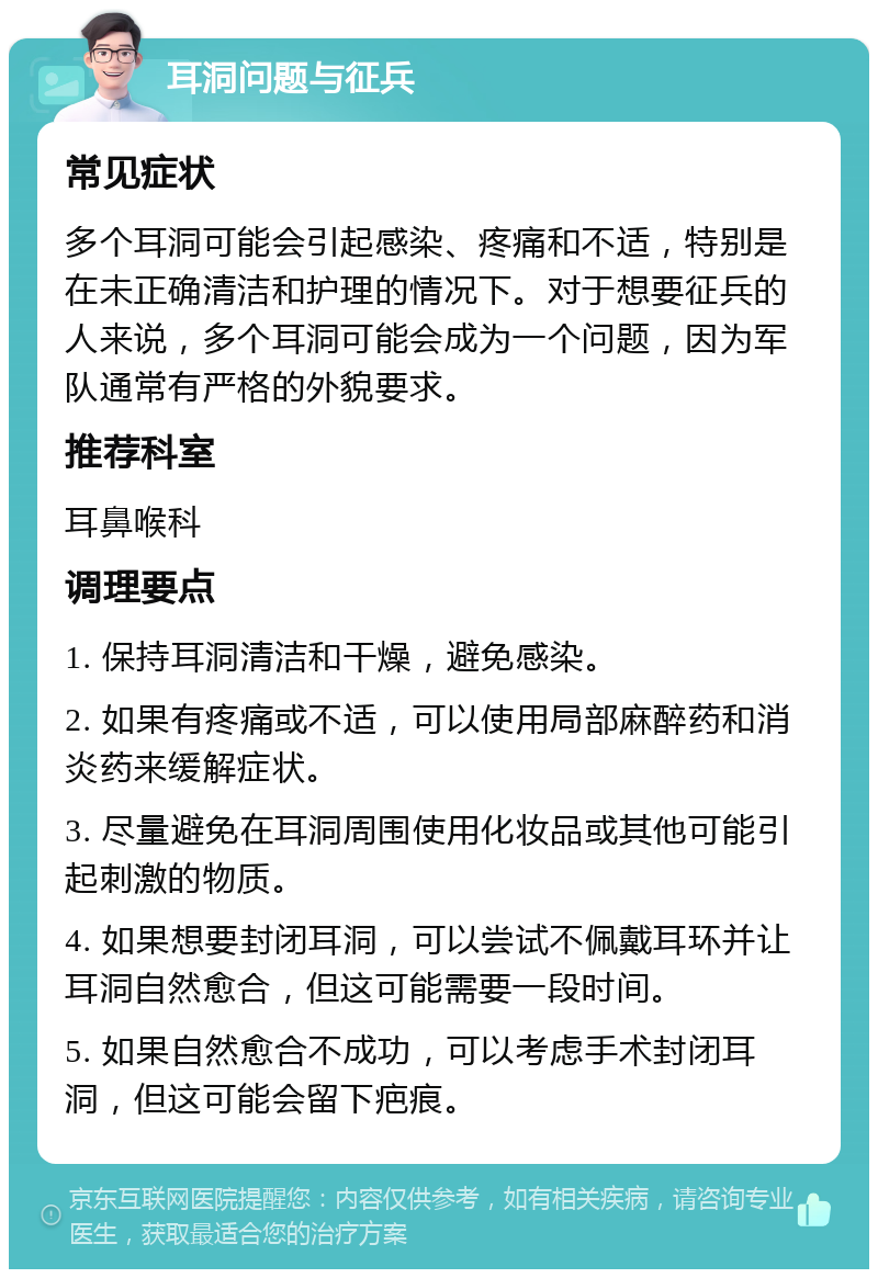 耳洞问题与征兵 常见症状 多个耳洞可能会引起感染、疼痛和不适，特别是在未正确清洁和护理的情况下。对于想要征兵的人来说，多个耳洞可能会成为一个问题，因为军队通常有严格的外貌要求。 推荐科室 耳鼻喉科 调理要点 1. 保持耳洞清洁和干燥，避免感染。 2. 如果有疼痛或不适，可以使用局部麻醉药和消炎药来缓解症状。 3. 尽量避免在耳洞周围使用化妆品或其他可能引起刺激的物质。 4. 如果想要封闭耳洞，可以尝试不佩戴耳环并让耳洞自然愈合，但这可能需要一段时间。 5. 如果自然愈合不成功，可以考虑手术封闭耳洞，但这可能会留下疤痕。