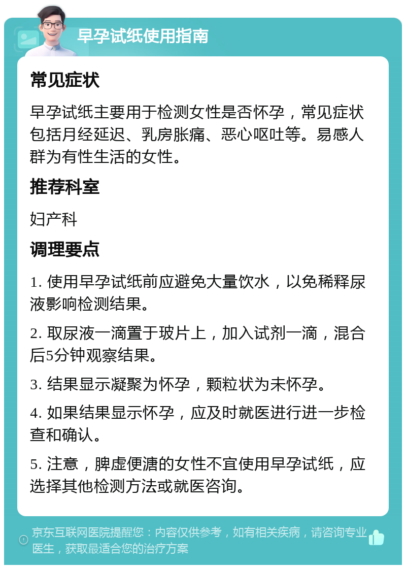 早孕试纸使用指南 常见症状 早孕试纸主要用于检测女性是否怀孕，常见症状包括月经延迟、乳房胀痛、恶心呕吐等。易感人群为有性生活的女性。 推荐科室 妇产科 调理要点 1. 使用早孕试纸前应避免大量饮水，以免稀释尿液影响检测结果。 2. 取尿液一滴置于玻片上，加入试剂一滴，混合后5分钟观察结果。 3. 结果显示凝聚为怀孕，颗粒状为未怀孕。 4. 如果结果显示怀孕，应及时就医进行进一步检查和确认。 5. 注意，脾虚便溏的女性不宜使用早孕试纸，应选择其他检测方法或就医咨询。