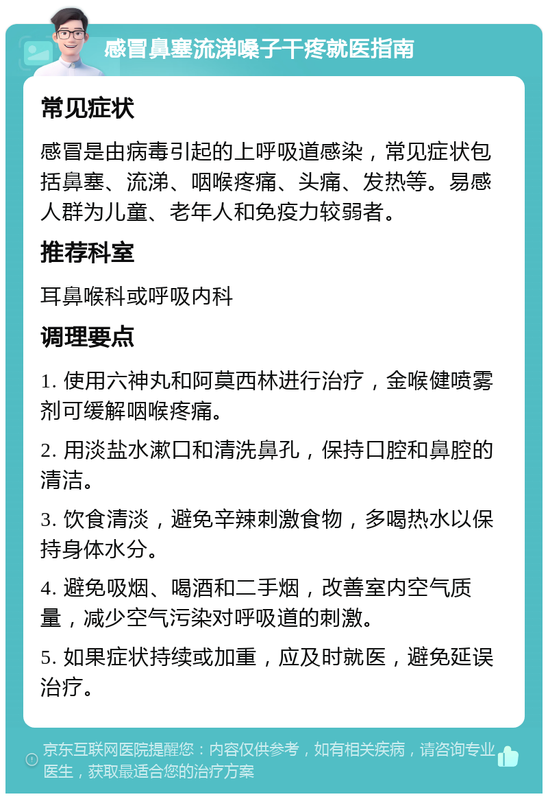 感冒鼻塞流涕嗓子干疼就医指南 常见症状 感冒是由病毒引起的上呼吸道感染，常见症状包括鼻塞、流涕、咽喉疼痛、头痛、发热等。易感人群为儿童、老年人和免疫力较弱者。 推荐科室 耳鼻喉科或呼吸内科 调理要点 1. 使用六神丸和阿莫西林进行治疗，金喉健喷雾剂可缓解咽喉疼痛。 2. 用淡盐水漱口和清洗鼻孔，保持口腔和鼻腔的清洁。 3. 饮食清淡，避免辛辣刺激食物，多喝热水以保持身体水分。 4. 避免吸烟、喝酒和二手烟，改善室内空气质量，减少空气污染对呼吸道的刺激。 5. 如果症状持续或加重，应及时就医，避免延误治疗。