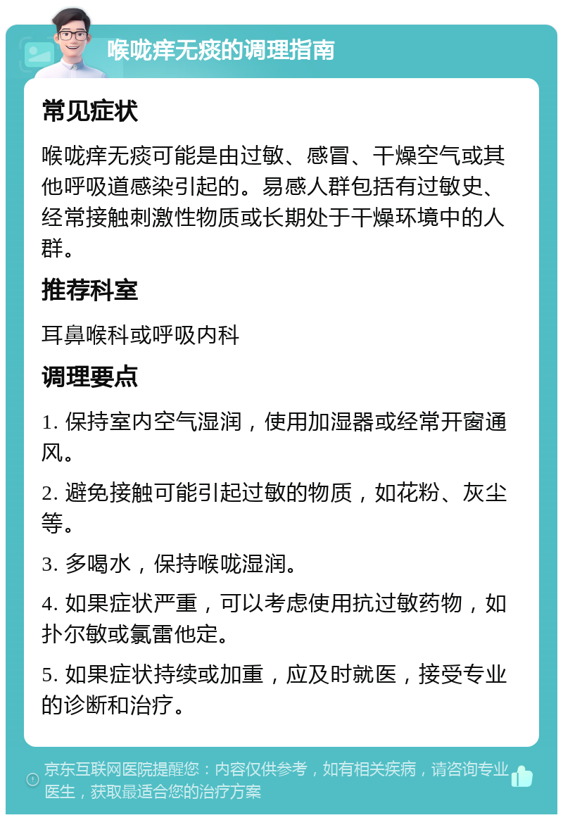 喉咙痒无痰的调理指南 常见症状 喉咙痒无痰可能是由过敏、感冒、干燥空气或其他呼吸道感染引起的。易感人群包括有过敏史、经常接触刺激性物质或长期处于干燥环境中的人群。 推荐科室 耳鼻喉科或呼吸内科 调理要点 1. 保持室内空气湿润，使用加湿器或经常开窗通风。 2. 避免接触可能引起过敏的物质，如花粉、灰尘等。 3. 多喝水，保持喉咙湿润。 4. 如果症状严重，可以考虑使用抗过敏药物，如扑尔敏或氯雷他定。 5. 如果症状持续或加重，应及时就医，接受专业的诊断和治疗。