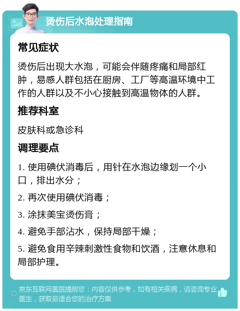 烫伤后水泡处理指南 常见症状 烫伤后出现大水泡，可能会伴随疼痛和局部红肿，易感人群包括在厨房、工厂等高温环境中工作的人群以及不小心接触到高温物体的人群。 推荐科室 皮肤科或急诊科 调理要点 1. 使用碘伏消毒后，用针在水泡边缘划一个小口，排出水分； 2. 再次使用碘伏消毒； 3. 涂抹美宝烫伤膏； 4. 避免手部沾水，保持局部干燥； 5. 避免食用辛辣刺激性食物和饮酒，注意休息和局部护理。