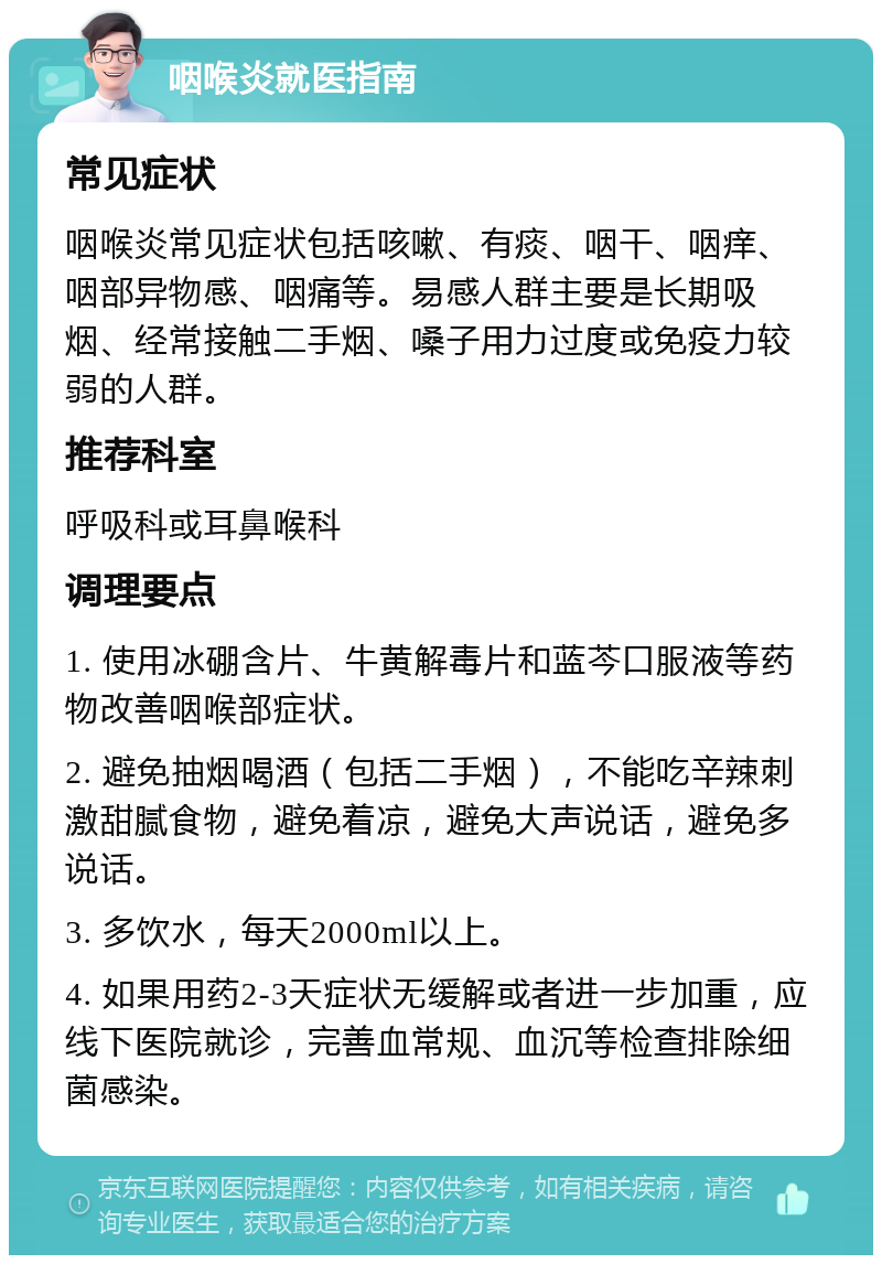 咽喉炎就医指南 常见症状 咽喉炎常见症状包括咳嗽、有痰、咽干、咽痒、咽部异物感、咽痛等。易感人群主要是长期吸烟、经常接触二手烟、嗓子用力过度或免疫力较弱的人群。 推荐科室 呼吸科或耳鼻喉科 调理要点 1. 使用冰硼含片、牛黄解毒片和蓝芩口服液等药物改善咽喉部症状。 2. 避免抽烟喝酒（包括二手烟），不能吃辛辣刺激甜腻食物，避免着凉，避免大声说话，避免多说话。 3. 多饮水，每天2000ml以上。 4. 如果用药2-3天症状无缓解或者进一步加重，应线下医院就诊，完善血常规、血沉等检查排除细菌感染。