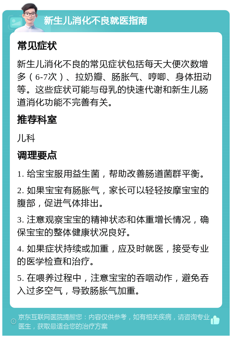 新生儿消化不良就医指南 常见症状 新生儿消化不良的常见症状包括每天大便次数增多（6-7次）、拉奶瓣、肠胀气、哼唧、身体扭动等。这些症状可能与母乳的快速代谢和新生儿肠道消化功能不完善有关。 推荐科室 儿科 调理要点 1. 给宝宝服用益生菌，帮助改善肠道菌群平衡。 2. 如果宝宝有肠胀气，家长可以轻轻按摩宝宝的腹部，促进气体排出。 3. 注意观察宝宝的精神状态和体重增长情况，确保宝宝的整体健康状况良好。 4. 如果症状持续或加重，应及时就医，接受专业的医学检查和治疗。 5. 在喂养过程中，注意宝宝的吞咽动作，避免吞入过多空气，导致肠胀气加重。