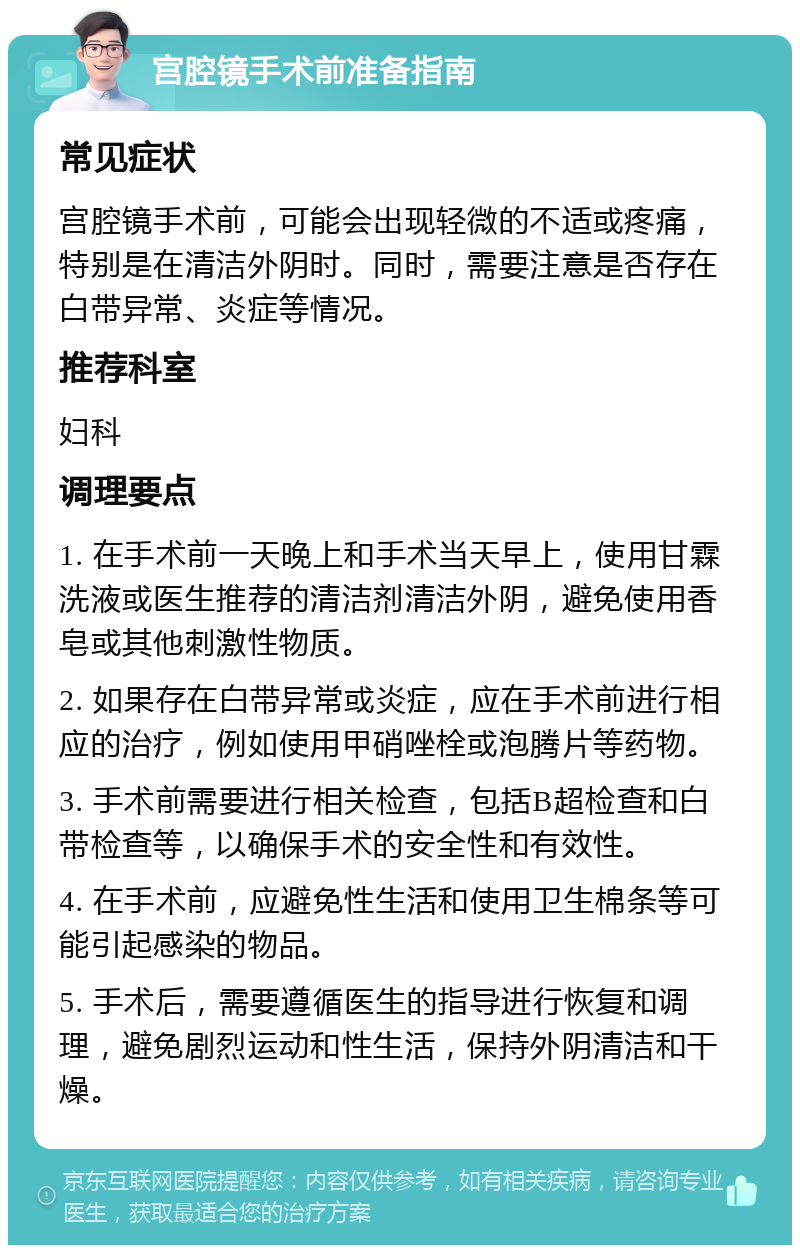 宫腔镜手术前准备指南 常见症状 宫腔镜手术前，可能会出现轻微的不适或疼痛，特别是在清洁外阴时。同时，需要注意是否存在白带异常、炎症等情况。 推荐科室 妇科 调理要点 1. 在手术前一天晚上和手术当天早上，使用甘霖洗液或医生推荐的清洁剂清洁外阴，避免使用香皂或其他刺激性物质。 2. 如果存在白带异常或炎症，应在手术前进行相应的治疗，例如使用甲硝唑栓或泡腾片等药物。 3. 手术前需要进行相关检查，包括B超检查和白带检查等，以确保手术的安全性和有效性。 4. 在手术前，应避免性生活和使用卫生棉条等可能引起感染的物品。 5. 手术后，需要遵循医生的指导进行恢复和调理，避免剧烈运动和性生活，保持外阴清洁和干燥。