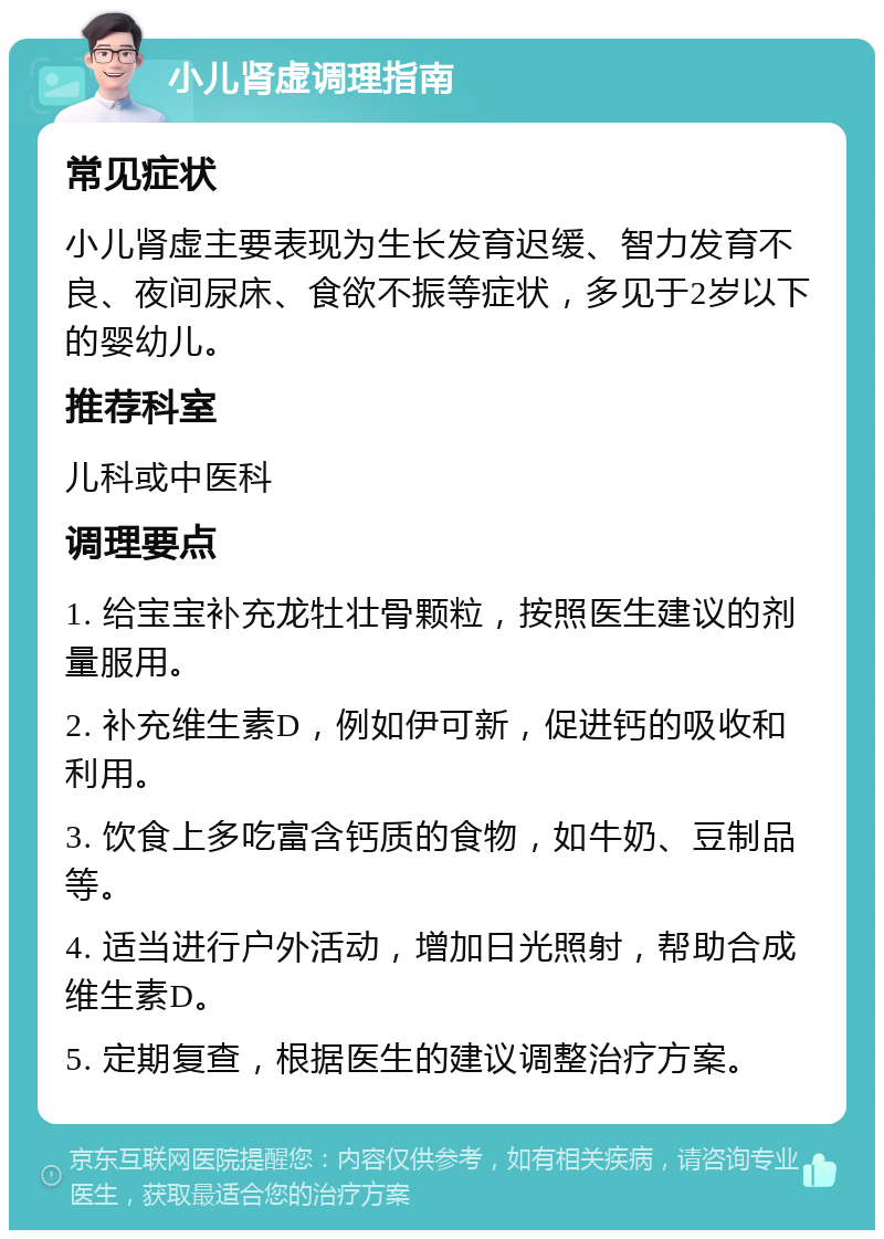 小儿肾虚调理指南 常见症状 小儿肾虚主要表现为生长发育迟缓、智力发育不良、夜间尿床、食欲不振等症状，多见于2岁以下的婴幼儿。 推荐科室 儿科或中医科 调理要点 1. 给宝宝补充龙牡壮骨颗粒，按照医生建议的剂量服用。 2. 补充维生素D，例如伊可新，促进钙的吸收和利用。 3. 饮食上多吃富含钙质的食物，如牛奶、豆制品等。 4. 适当进行户外活动，增加日光照射，帮助合成维生素D。 5. 定期复查，根据医生的建议调整治疗方案。