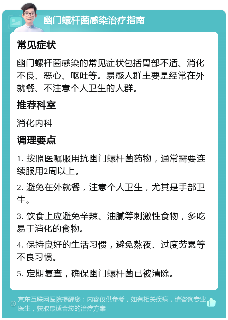 幽门螺杆菌感染治疗指南 常见症状 幽门螺杆菌感染的常见症状包括胃部不适、消化不良、恶心、呕吐等。易感人群主要是经常在外就餐、不注意个人卫生的人群。 推荐科室 消化内科 调理要点 1. 按照医嘱服用抗幽门螺杆菌药物，通常需要连续服用2周以上。 2. 避免在外就餐，注意个人卫生，尤其是手部卫生。 3. 饮食上应避免辛辣、油腻等刺激性食物，多吃易于消化的食物。 4. 保持良好的生活习惯，避免熬夜、过度劳累等不良习惯。 5. 定期复查，确保幽门螺杆菌已被清除。