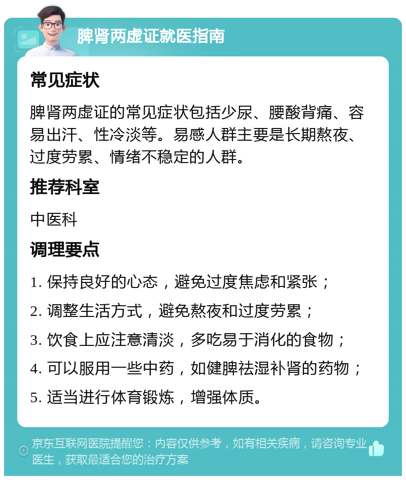 脾肾两虚证就医指南 常见症状 脾肾两虚证的常见症状包括少尿、腰酸背痛、容易出汗、性冷淡等。易感人群主要是长期熬夜、过度劳累、情绪不稳定的人群。 推荐科室 中医科 调理要点 1. 保持良好的心态，避免过度焦虑和紧张； 2. 调整生活方式，避免熬夜和过度劳累； 3. 饮食上应注意清淡，多吃易于消化的食物； 4. 可以服用一些中药，如健脾祛湿补肾的药物； 5. 适当进行体育锻炼，增强体质。