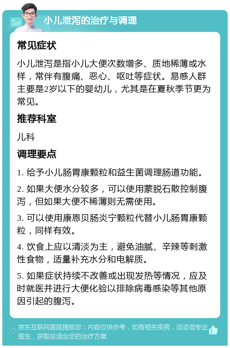 小儿泄泻的治疗与调理 常见症状 小儿泄泻是指小儿大便次数增多、质地稀薄或水样，常伴有腹痛、恶心、呕吐等症状。易感人群主要是2岁以下的婴幼儿，尤其是在夏秋季节更为常见。 推荐科室 儿科 调理要点 1. 给予小儿肠胃康颗粒和益生菌调理肠道功能。 2. 如果大便水分较多，可以使用蒙脱石散控制腹泻，但如果大便不稀薄则无需使用。 3. 可以使用康恩贝肠炎宁颗粒代替小儿肠胃康颗粒，同样有效。 4. 饮食上应以清淡为主，避免油腻、辛辣等刺激性食物，适量补充水分和电解质。 5. 如果症状持续不改善或出现发热等情况，应及时就医并进行大便化验以排除病毒感染等其他原因引起的腹泻。