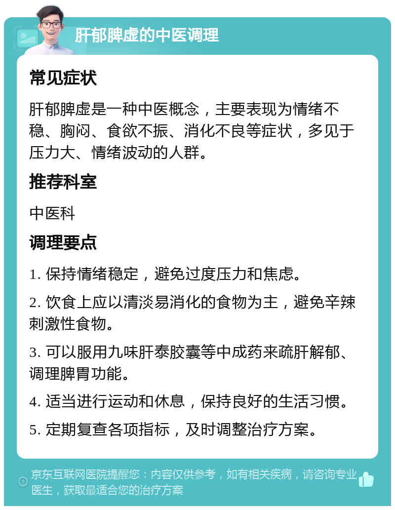 肝郁脾虚的中医调理 常见症状 肝郁脾虚是一种中医概念，主要表现为情绪不稳、胸闷、食欲不振、消化不良等症状，多见于压力大、情绪波动的人群。 推荐科室 中医科 调理要点 1. 保持情绪稳定，避免过度压力和焦虑。 2. 饮食上应以清淡易消化的食物为主，避免辛辣刺激性食物。 3. 可以服用九味肝泰胶囊等中成药来疏肝解郁、调理脾胃功能。 4. 适当进行运动和休息，保持良好的生活习惯。 5. 定期复查各项指标，及时调整治疗方案。