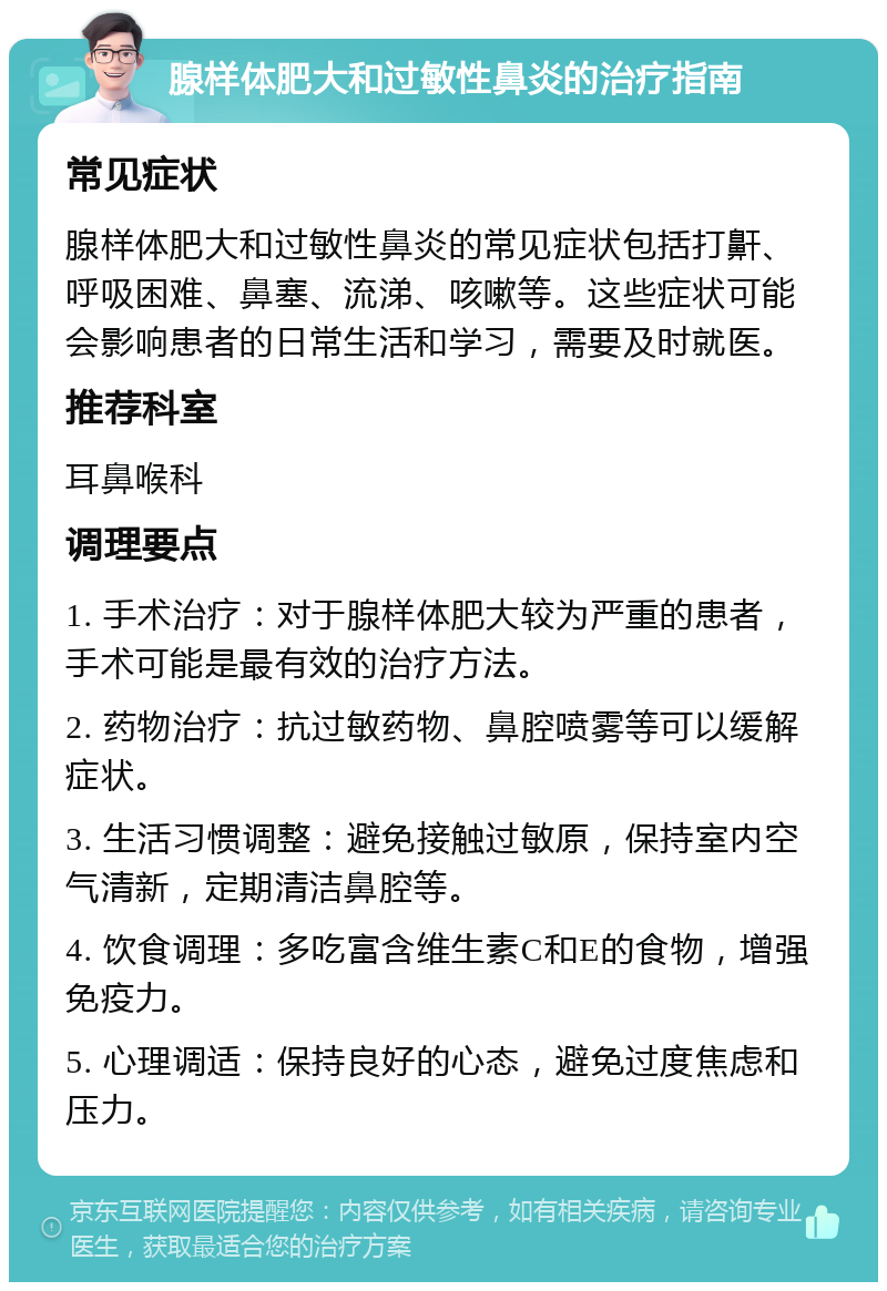 腺样体肥大和过敏性鼻炎的治疗指南 常见症状 腺样体肥大和过敏性鼻炎的常见症状包括打鼾、呼吸困难、鼻塞、流涕、咳嗽等。这些症状可能会影响患者的日常生活和学习，需要及时就医。 推荐科室 耳鼻喉科 调理要点 1. 手术治疗：对于腺样体肥大较为严重的患者，手术可能是最有效的治疗方法。 2. 药物治疗：抗过敏药物、鼻腔喷雾等可以缓解症状。 3. 生活习惯调整：避免接触过敏原，保持室内空气清新，定期清洁鼻腔等。 4. 饮食调理：多吃富含维生素C和E的食物，增强免疫力。 5. 心理调适：保持良好的心态，避免过度焦虑和压力。