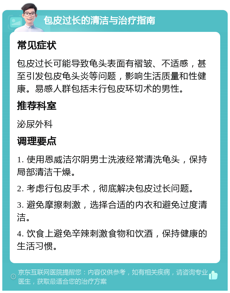 包皮过长的清洁与治疗指南 常见症状 包皮过长可能导致龟头表面有褶皱、不适感，甚至引发包皮龟头炎等问题，影响生活质量和性健康。易感人群包括未行包皮环切术的男性。 推荐科室 泌尿外科 调理要点 1. 使用恩威洁尔阴男士洗液经常清洗龟头，保持局部清洁干燥。 2. 考虑行包皮手术，彻底解决包皮过长问题。 3. 避免摩擦刺激，选择合适的内衣和避免过度清洁。 4. 饮食上避免辛辣刺激食物和饮酒，保持健康的生活习惯。