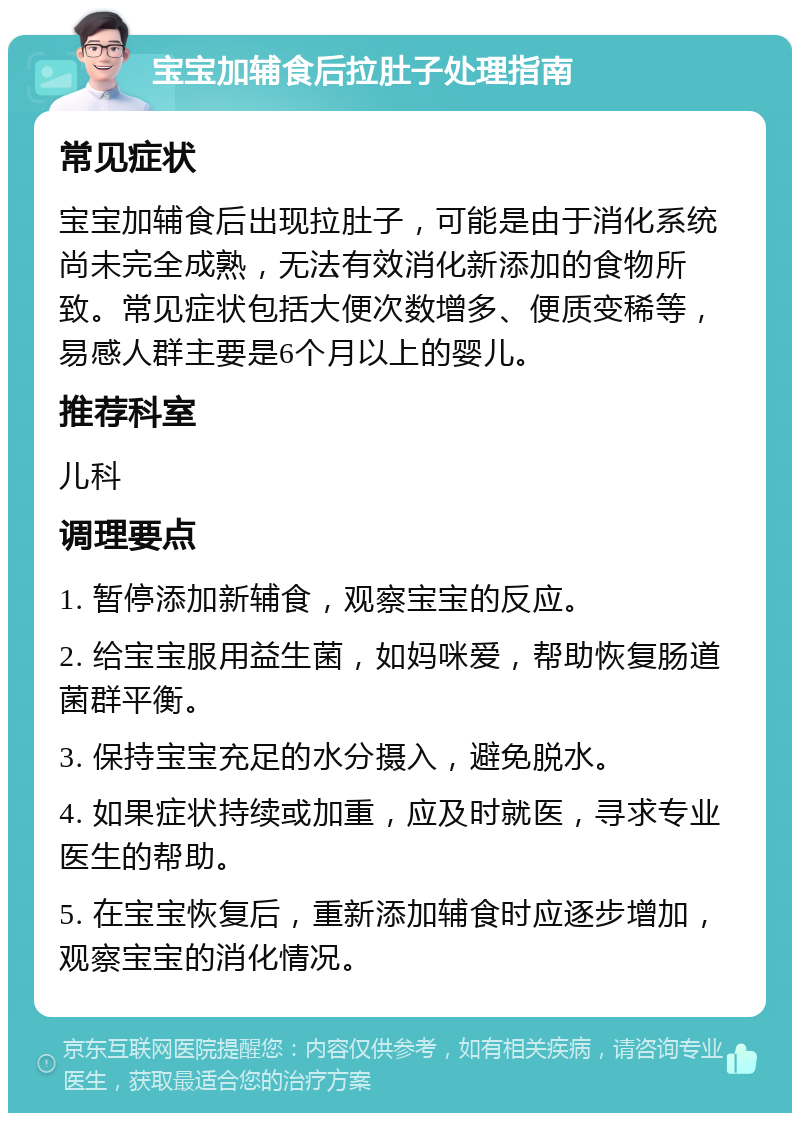 宝宝加辅食后拉肚子处理指南 常见症状 宝宝加辅食后出现拉肚子，可能是由于消化系统尚未完全成熟，无法有效消化新添加的食物所致。常见症状包括大便次数增多、便质变稀等，易感人群主要是6个月以上的婴儿。 推荐科室 儿科 调理要点 1. 暂停添加新辅食，观察宝宝的反应。 2. 给宝宝服用益生菌，如妈咪爱，帮助恢复肠道菌群平衡。 3. 保持宝宝充足的水分摄入，避免脱水。 4. 如果症状持续或加重，应及时就医，寻求专业医生的帮助。 5. 在宝宝恢复后，重新添加辅食时应逐步增加，观察宝宝的消化情况。