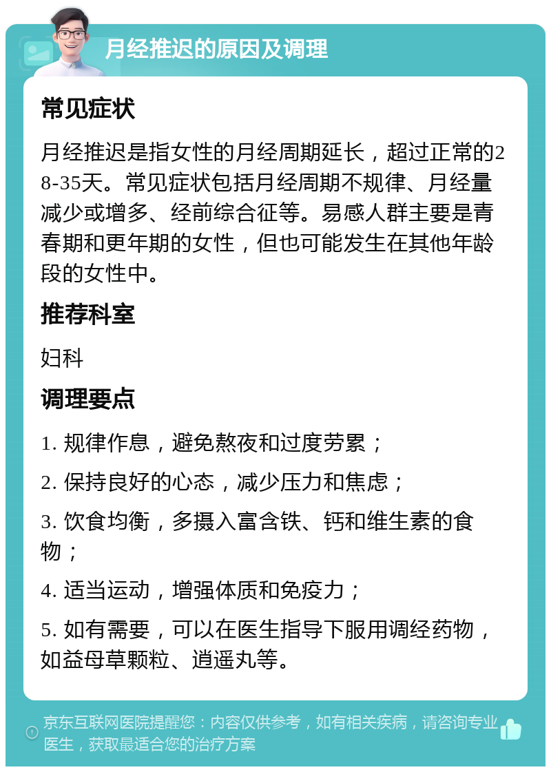 月经推迟的原因及调理 常见症状 月经推迟是指女性的月经周期延长，超过正常的28-35天。常见症状包括月经周期不规律、月经量减少或增多、经前综合征等。易感人群主要是青春期和更年期的女性，但也可能发生在其他年龄段的女性中。 推荐科室 妇科 调理要点 1. 规律作息，避免熬夜和过度劳累； 2. 保持良好的心态，减少压力和焦虑； 3. 饮食均衡，多摄入富含铁、钙和维生素的食物； 4. 适当运动，增强体质和免疫力； 5. 如有需要，可以在医生指导下服用调经药物，如益母草颗粒、逍遥丸等。