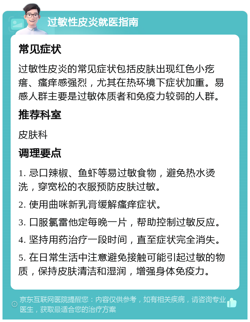 过敏性皮炎就医指南 常见症状 过敏性皮炎的常见症状包括皮肤出现红色小疙瘩、瘙痒感强烈，尤其在热环境下症状加重。易感人群主要是过敏体质者和免疫力较弱的人群。 推荐科室 皮肤科 调理要点 1. 忌口辣椒、鱼虾等易过敏食物，避免热水烫洗，穿宽松的衣服预防皮肤过敏。 2. 使用曲咪新乳膏缓解瘙痒症状。 3. 口服氯雷他定每晚一片，帮助控制过敏反应。 4. 坚持用药治疗一段时间，直至症状完全消失。 5. 在日常生活中注意避免接触可能引起过敏的物质，保持皮肤清洁和湿润，增强身体免疫力。