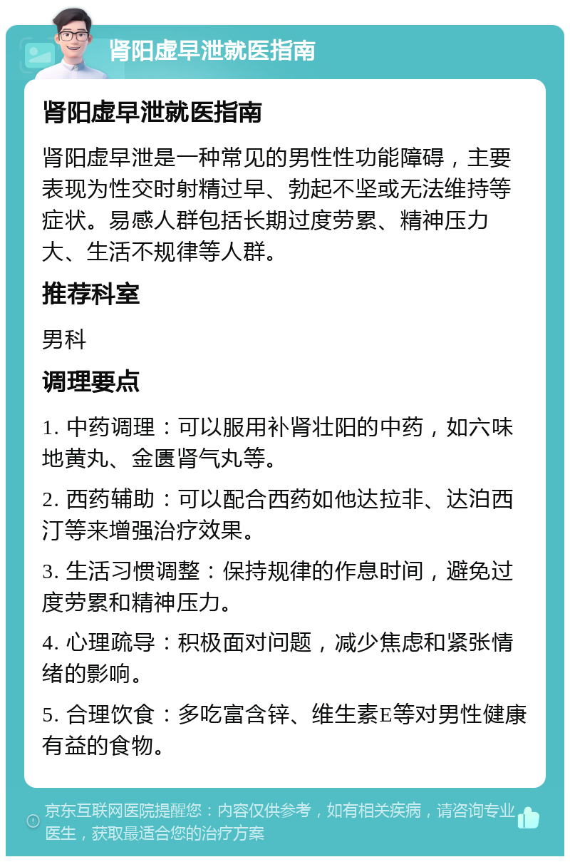 肾阳虚早泄就医指南 肾阳虚早泄就医指南 肾阳虚早泄是一种常见的男性性功能障碍，主要表现为性交时射精过早、勃起不坚或无法维持等症状。易感人群包括长期过度劳累、精神压力大、生活不规律等人群。 推荐科室 男科 调理要点 1. 中药调理：可以服用补肾壮阳的中药，如六味地黄丸、金匮肾气丸等。 2. 西药辅助：可以配合西药如他达拉非、达泊西汀等来增强治疗效果。 3. 生活习惯调整：保持规律的作息时间，避免过度劳累和精神压力。 4. 心理疏导：积极面对问题，减少焦虑和紧张情绪的影响。 5. 合理饮食：多吃富含锌、维生素E等对男性健康有益的食物。