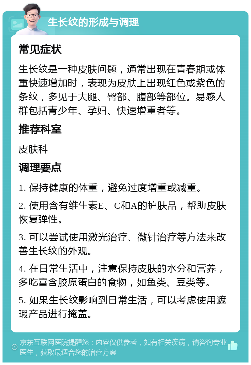 生长纹的形成与调理 常见症状 生长纹是一种皮肤问题，通常出现在青春期或体重快速增加时，表现为皮肤上出现红色或紫色的条纹，多见于大腿、臀部、腹部等部位。易感人群包括青少年、孕妇、快速增重者等。 推荐科室 皮肤科 调理要点 1. 保持健康的体重，避免过度增重或减重。 2. 使用含有维生素E、C和A的护肤品，帮助皮肤恢复弹性。 3. 可以尝试使用激光治疗、微针治疗等方法来改善生长纹的外观。 4. 在日常生活中，注意保持皮肤的水分和营养，多吃富含胶原蛋白的食物，如鱼类、豆类等。 5. 如果生长纹影响到日常生活，可以考虑使用遮瑕产品进行掩盖。