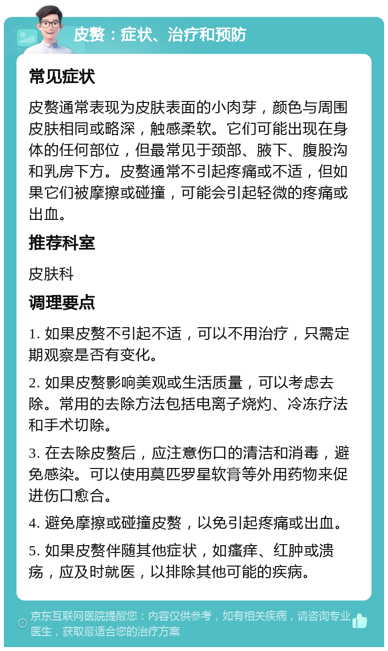 皮赘：症状、治疗和预防 常见症状 皮赘通常表现为皮肤表面的小肉芽，颜色与周围皮肤相同或略深，触感柔软。它们可能出现在身体的任何部位，但最常见于颈部、腋下、腹股沟和乳房下方。皮赘通常不引起疼痛或不适，但如果它们被摩擦或碰撞，可能会引起轻微的疼痛或出血。 推荐科室 皮肤科 调理要点 1. 如果皮赘不引起不适，可以不用治疗，只需定期观察是否有变化。 2. 如果皮赘影响美观或生活质量，可以考虑去除。常用的去除方法包括电离子烧灼、冷冻疗法和手术切除。 3. 在去除皮赘后，应注意伤口的清洁和消毒，避免感染。可以使用莫匹罗星软膏等外用药物来促进伤口愈合。 4. 避免摩擦或碰撞皮赘，以免引起疼痛或出血。 5. 如果皮赘伴随其他症状，如瘙痒、红肿或溃疡，应及时就医，以排除其他可能的疾病。