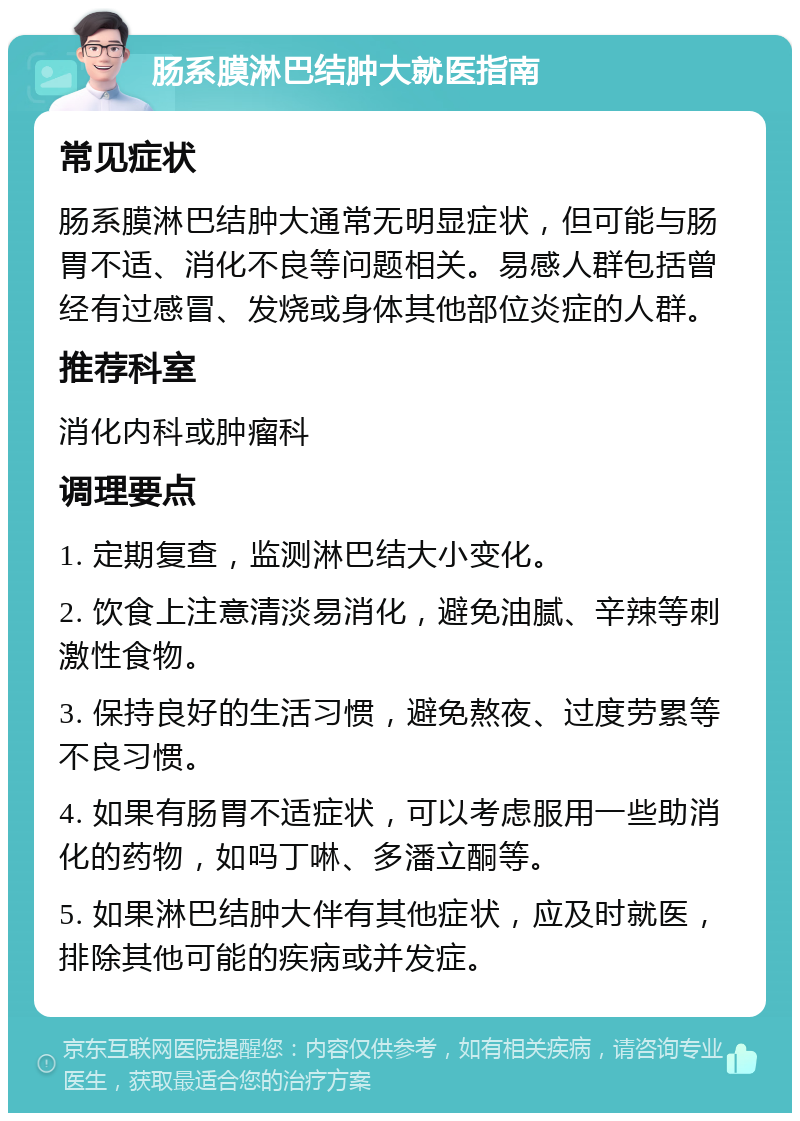 肠系膜淋巴结肿大就医指南 常见症状 肠系膜淋巴结肿大通常无明显症状，但可能与肠胃不适、消化不良等问题相关。易感人群包括曾经有过感冒、发烧或身体其他部位炎症的人群。 推荐科室 消化内科或肿瘤科 调理要点 1. 定期复查，监测淋巴结大小变化。 2. 饮食上注意清淡易消化，避免油腻、辛辣等刺激性食物。 3. 保持良好的生活习惯，避免熬夜、过度劳累等不良习惯。 4. 如果有肠胃不适症状，可以考虑服用一些助消化的药物，如吗丁啉、多潘立酮等。 5. 如果淋巴结肿大伴有其他症状，应及时就医，排除其他可能的疾病或并发症。