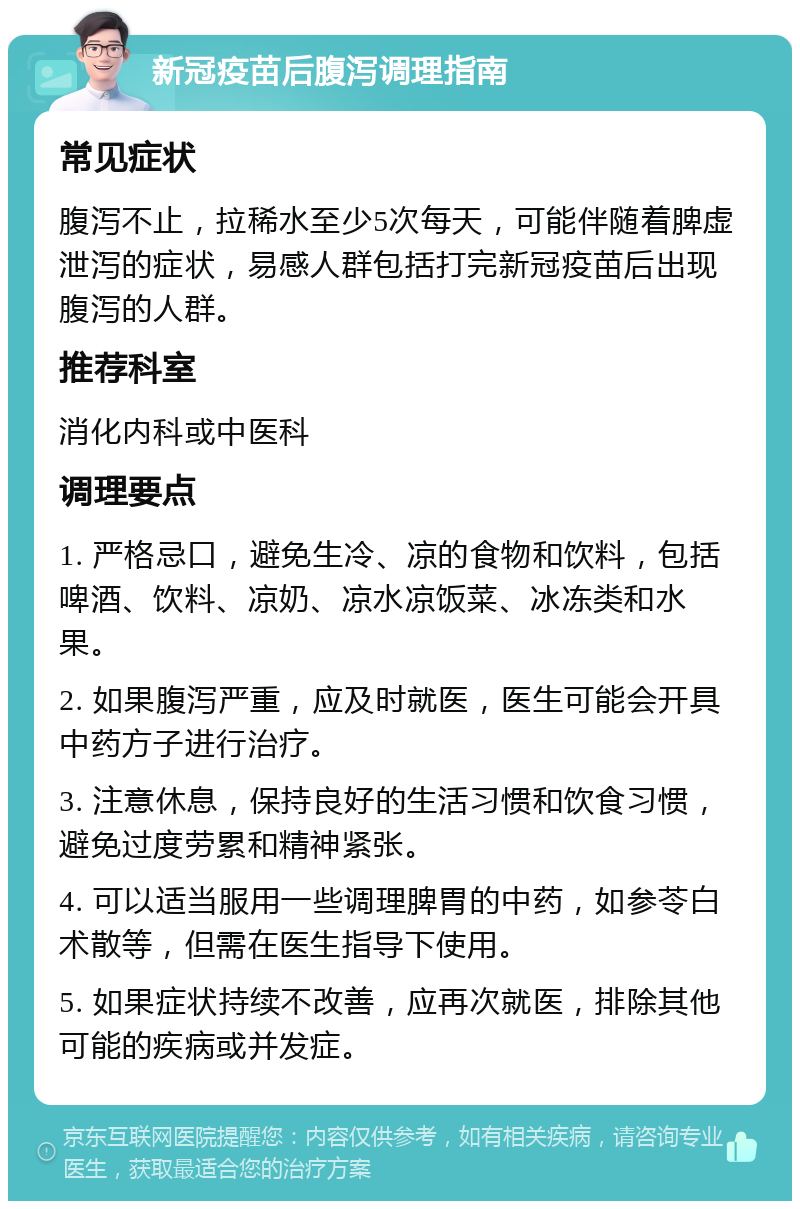 新冠疫苗后腹泻调理指南 常见症状 腹泻不止，拉稀水至少5次每天，可能伴随着脾虚泄泻的症状，易感人群包括打完新冠疫苗后出现腹泻的人群。 推荐科室 消化内科或中医科 调理要点 1. 严格忌口，避免生冷、凉的食物和饮料，包括啤酒、饮料、凉奶、凉水凉饭菜、冰冻类和水果。 2. 如果腹泻严重，应及时就医，医生可能会开具中药方子进行治疗。 3. 注意休息，保持良好的生活习惯和饮食习惯，避免过度劳累和精神紧张。 4. 可以适当服用一些调理脾胃的中药，如参苓白术散等，但需在医生指导下使用。 5. 如果症状持续不改善，应再次就医，排除其他可能的疾病或并发症。