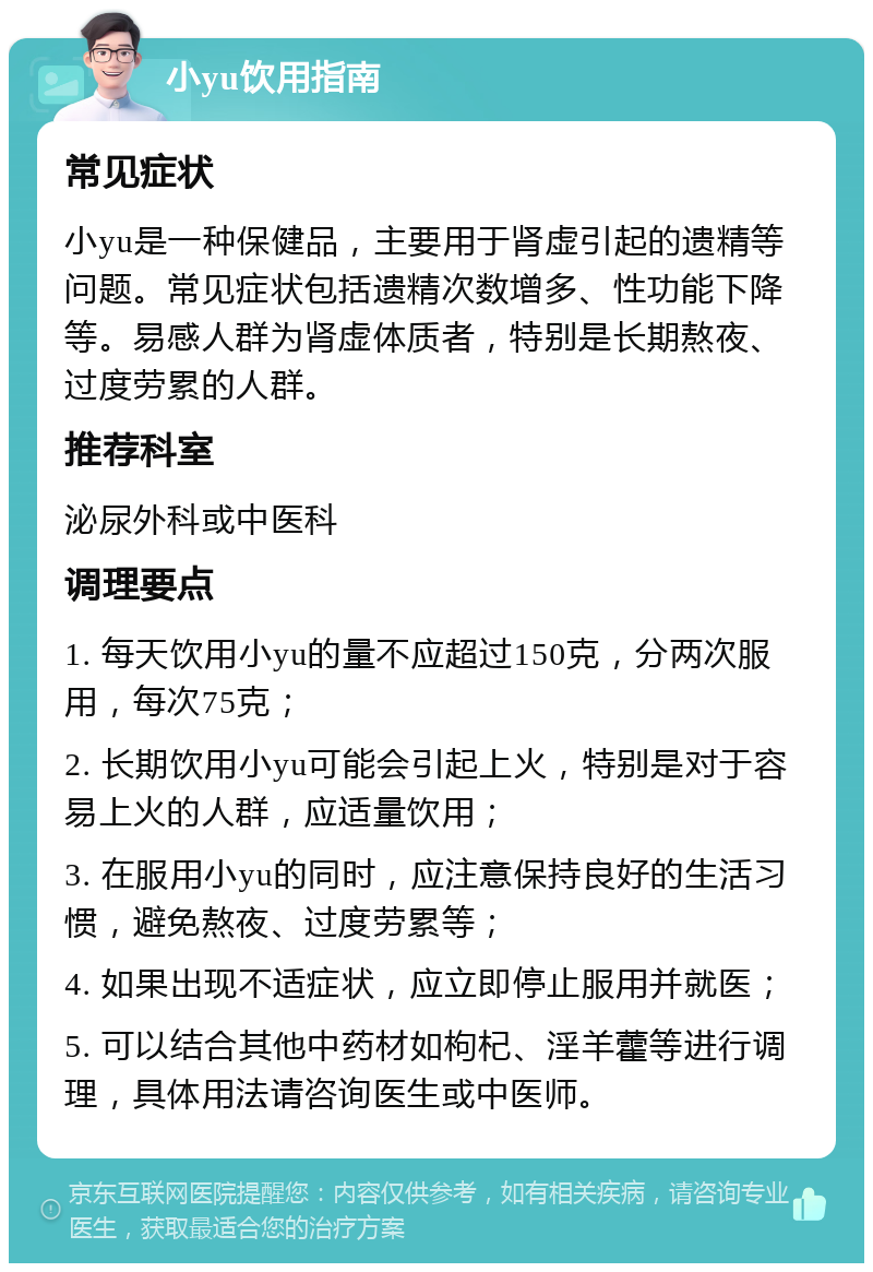 小yu饮用指南 常见症状 小yu是一种保健品，主要用于肾虚引起的遗精等问题。常见症状包括遗精次数增多、性功能下降等。易感人群为肾虚体质者，特别是长期熬夜、过度劳累的人群。 推荐科室 泌尿外科或中医科 调理要点 1. 每天饮用小yu的量不应超过150克，分两次服用，每次75克； 2. 长期饮用小yu可能会引起上火，特别是对于容易上火的人群，应适量饮用； 3. 在服用小yu的同时，应注意保持良好的生活习惯，避免熬夜、过度劳累等； 4. 如果出现不适症状，应立即停止服用并就医； 5. 可以结合其他中药材如枸杞、淫羊藿等进行调理，具体用法请咨询医生或中医师。