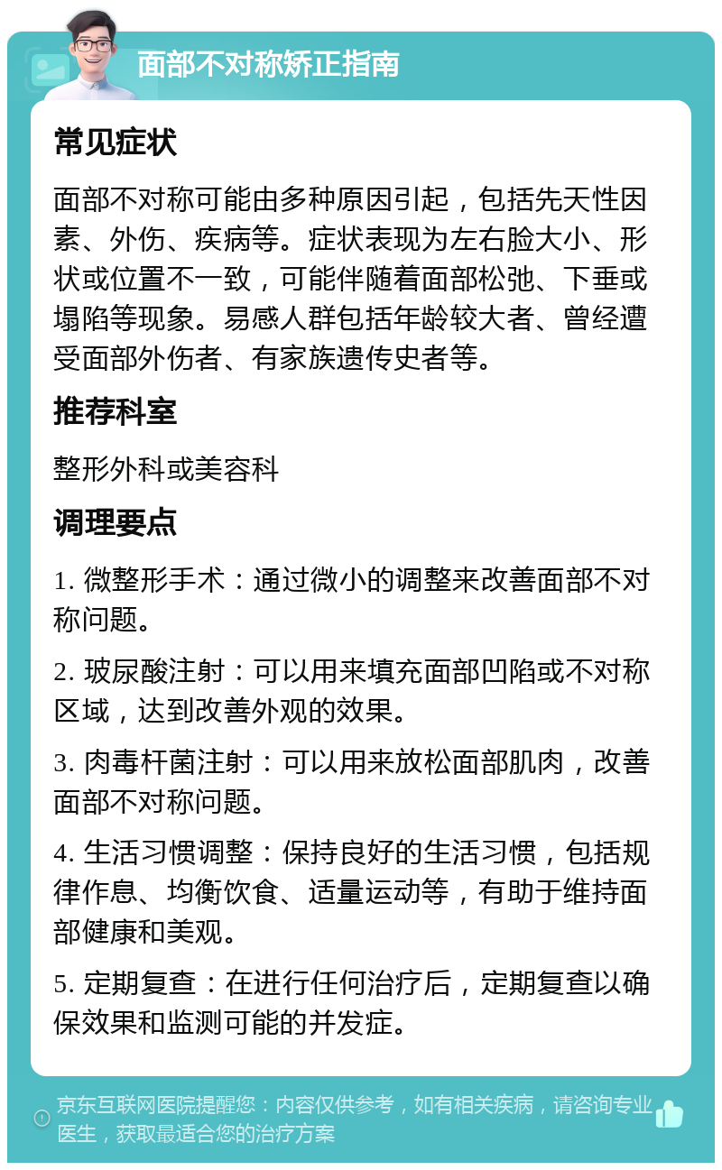 面部不对称矫正指南 常见症状 面部不对称可能由多种原因引起，包括先天性因素、外伤、疾病等。症状表现为左右脸大小、形状或位置不一致，可能伴随着面部松弛、下垂或塌陷等现象。易感人群包括年龄较大者、曾经遭受面部外伤者、有家族遗传史者等。 推荐科室 整形外科或美容科 调理要点 1. 微整形手术：通过微小的调整来改善面部不对称问题。 2. 玻尿酸注射：可以用来填充面部凹陷或不对称区域，达到改善外观的效果。 3. 肉毒杆菌注射：可以用来放松面部肌肉，改善面部不对称问题。 4. 生活习惯调整：保持良好的生活习惯，包括规律作息、均衡饮食、适量运动等，有助于维持面部健康和美观。 5. 定期复查：在进行任何治疗后，定期复查以确保效果和监测可能的并发症。