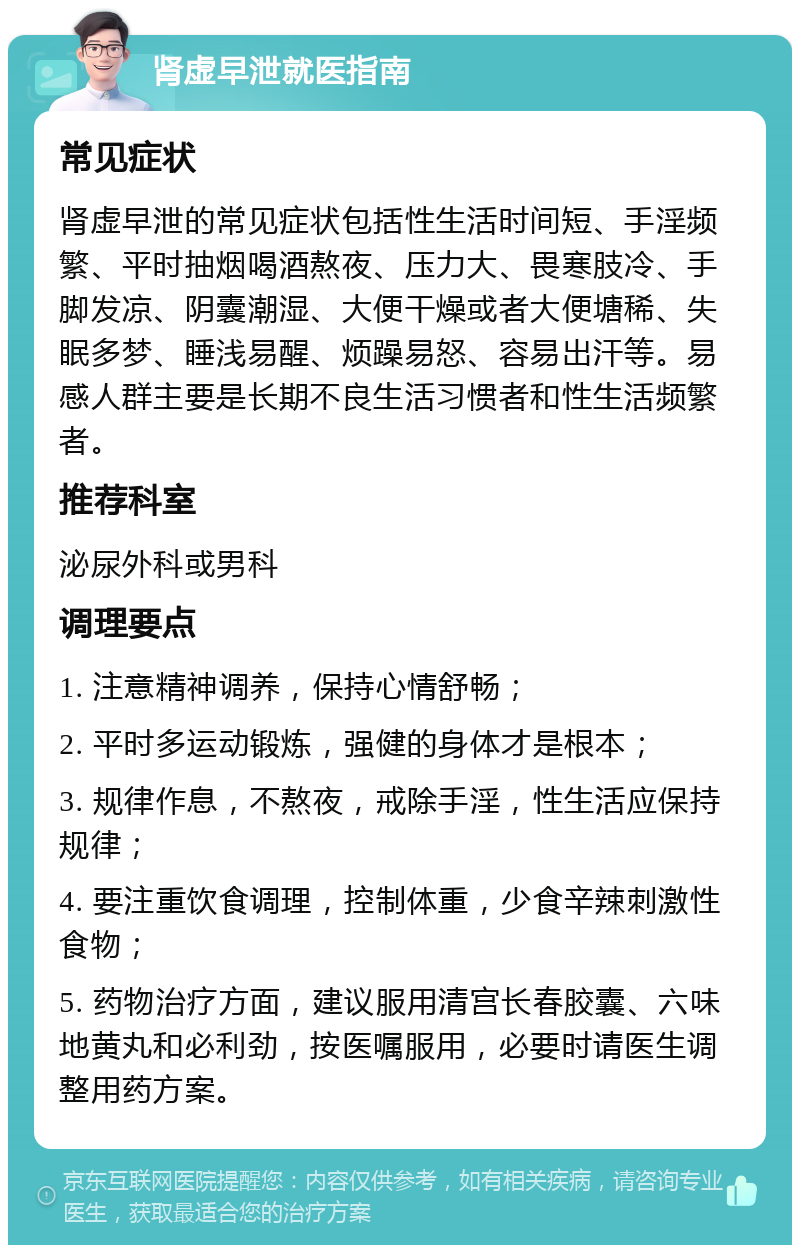 肾虚早泄就医指南 常见症状 肾虚早泄的常见症状包括性生活时间短、手淫频繁、平时抽烟喝酒熬夜、压力大、畏寒肢冷、手脚发凉、阴囊潮湿、大便干燥或者大便塘稀、失眠多梦、睡浅易醒、烦躁易怒、容易出汗等。易感人群主要是长期不良生活习惯者和性生活频繁者。 推荐科室 泌尿外科或男科 调理要点 1. 注意精神调养，保持心情舒畅； 2. 平时多运动锻炼，强健的身体才是根本； 3. 规律作息，不熬夜，戒除手淫，性生活应保持规律； 4. 要注重饮食调理，控制体重，少食辛辣刺激性食物； 5. 药物治疗方面，建议服用清宫长春胶囊、六味地黄丸和必利劲，按医嘱服用，必要时请医生调整用药方案。