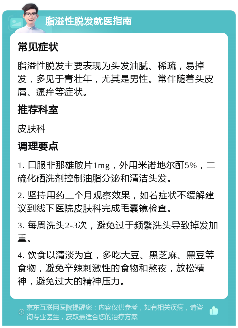 脂溢性脱发就医指南 常见症状 脂溢性脱发主要表现为头发油腻、稀疏，易掉发，多见于青壮年，尤其是男性。常伴随着头皮屑、瘙痒等症状。 推荐科室 皮肤科 调理要点 1. 口服非那雄胺片1mg，外用米诺地尔酊5%，二硫化硒洗剂控制油脂分泌和清洁头发。 2. 坚持用药三个月观察效果，如若症状不缓解建议到线下医院皮肤科完成毛囊镜检查。 3. 每周洗头2-3次，避免过于频繁洗头导致掉发加重。 4. 饮食以清淡为宜，多吃大豆、黑芝麻、黑豆等食物，避免辛辣刺激性的食物和熬夜，放松精神，避免过大的精神压力。