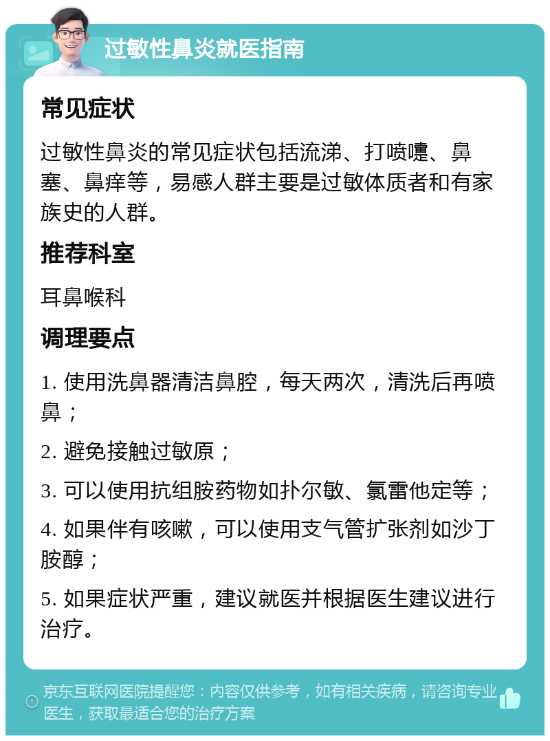 过敏性鼻炎就医指南 常见症状 过敏性鼻炎的常见症状包括流涕、打喷嚏、鼻塞、鼻痒等，易感人群主要是过敏体质者和有家族史的人群。 推荐科室 耳鼻喉科 调理要点 1. 使用洗鼻器清洁鼻腔，每天两次，清洗后再喷鼻； 2. 避免接触过敏原； 3. 可以使用抗组胺药物如扑尔敏、氯雷他定等； 4. 如果伴有咳嗽，可以使用支气管扩张剂如沙丁胺醇； 5. 如果症状严重，建议就医并根据医生建议进行治疗。