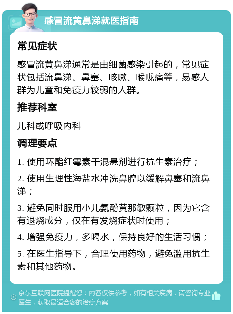 感冒流黄鼻涕就医指南 常见症状 感冒流黄鼻涕通常是由细菌感染引起的，常见症状包括流鼻涕、鼻塞、咳嗽、喉咙痛等，易感人群为儿童和免疫力较弱的人群。 推荐科室 儿科或呼吸内科 调理要点 1. 使用环酯红霉素干混悬剂进行抗生素治疗； 2. 使用生理性海盐水冲洗鼻腔以缓解鼻塞和流鼻涕； 3. 避免同时服用小儿氨酚黄那敏颗粒，因为它含有退烧成分，仅在有发烧症状时使用； 4. 增强免疫力，多喝水，保持良好的生活习惯； 5. 在医生指导下，合理使用药物，避免滥用抗生素和其他药物。