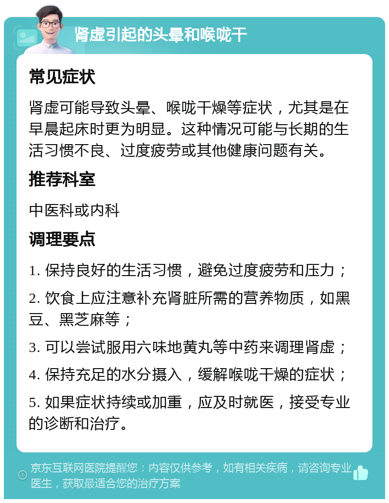 肾虚引起的头晕和喉咙干 常见症状 肾虚可能导致头晕、喉咙干燥等症状，尤其是在早晨起床时更为明显。这种情况可能与长期的生活习惯不良、过度疲劳或其他健康问题有关。 推荐科室 中医科或内科 调理要点 1. 保持良好的生活习惯，避免过度疲劳和压力； 2. 饮食上应注意补充肾脏所需的营养物质，如黑豆、黑芝麻等； 3. 可以尝试服用六味地黄丸等中药来调理肾虚； 4. 保持充足的水分摄入，缓解喉咙干燥的症状； 5. 如果症状持续或加重，应及时就医，接受专业的诊断和治疗。