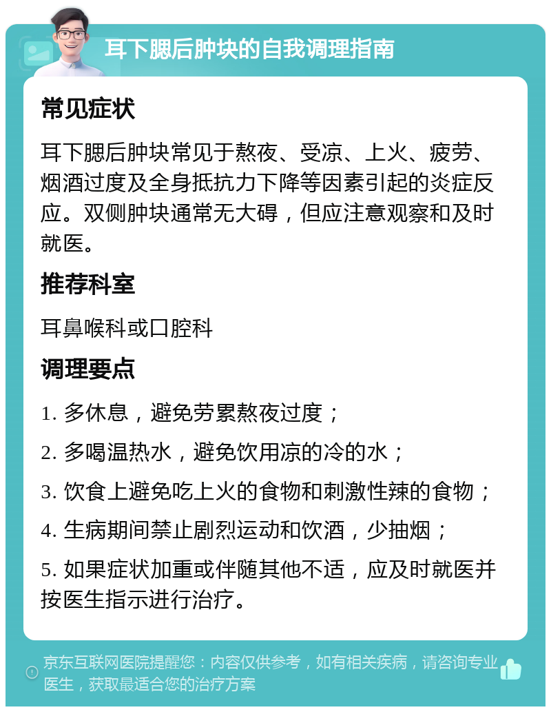 耳下腮后肿块的自我调理指南 常见症状 耳下腮后肿块常见于熬夜、受凉、上火、疲劳、烟酒过度及全身抵抗力下降等因素引起的炎症反应。双侧肿块通常无大碍，但应注意观察和及时就医。 推荐科室 耳鼻喉科或口腔科 调理要点 1. 多休息，避免劳累熬夜过度； 2. 多喝温热水，避免饮用凉的冷的水； 3. 饮食上避免吃上火的食物和刺激性辣的食物； 4. 生病期间禁止剧烈运动和饮酒，少抽烟； 5. 如果症状加重或伴随其他不适，应及时就医并按医生指示进行治疗。