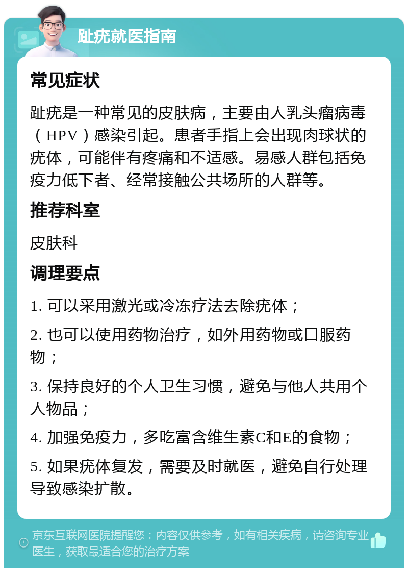 趾疣就医指南 常见症状 趾疣是一种常见的皮肤病，主要由人乳头瘤病毒（HPV）感染引起。患者手指上会出现肉球状的疣体，可能伴有疼痛和不适感。易感人群包括免疫力低下者、经常接触公共场所的人群等。 推荐科室 皮肤科 调理要点 1. 可以采用激光或冷冻疗法去除疣体； 2. 也可以使用药物治疗，如外用药物或口服药物； 3. 保持良好的个人卫生习惯，避免与他人共用个人物品； 4. 加强免疫力，多吃富含维生素C和E的食物； 5. 如果疣体复发，需要及时就医，避免自行处理导致感染扩散。