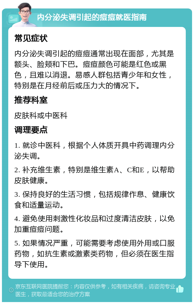 内分泌失调引起的痘痘就医指南 常见症状 内分泌失调引起的痘痘通常出现在面部，尤其是额头、脸颊和下巴。痘痘颜色可能是红色或黑色，且难以消退。易感人群包括青少年和女性，特别是在月经前后或压力大的情况下。 推荐科室 皮肤科或中医科 调理要点 1. 就诊中医科，根据个人体质开具中药调理内分泌失调。 2. 补充维生素，特别是维生素A、C和E，以帮助皮肤健康。 3. 保持良好的生活习惯，包括规律作息、健康饮食和适量运动。 4. 避免使用刺激性化妆品和过度清洁皮肤，以免加重痘痘问题。 5. 如果情况严重，可能需要考虑使用外用或口服药物，如抗生素或激素类药物，但必须在医生指导下使用。