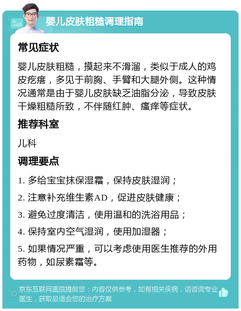 婴儿皮肤粗糙调理指南 常见症状 婴儿皮肤粗糙，摸起来不滑溜，类似于成人的鸡皮疙瘩，多见于前胸、手臂和大腿外侧。这种情况通常是由于婴儿皮肤缺乏油脂分泌，导致皮肤干燥粗糙所致，不伴随红肿、瘙痒等症状。 推荐科室 儿科 调理要点 1. 多给宝宝抹保湿霜，保持皮肤湿润； 2. 注意补充维生素AD，促进皮肤健康； 3. 避免过度清洁，使用温和的洗浴用品； 4. 保持室内空气湿润，使用加湿器； 5. 如果情况严重，可以考虑使用医生推荐的外用药物，如尿素霜等。