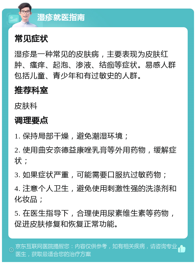 湿疹就医指南 常见症状 湿疹是一种常见的皮肤病，主要表现为皮肤红肿、瘙痒、起泡、渗液、结痂等症状。易感人群包括儿童、青少年和有过敏史的人群。 推荐科室 皮肤科 调理要点 1. 保持局部干燥，避免潮湿环境； 2. 使用曲安奈德益康唑乳膏等外用药物，缓解症状； 3. 如果症状严重，可能需要口服抗过敏药物； 4. 注意个人卫生，避免使用刺激性强的洗涤剂和化妆品； 5. 在医生指导下，合理使用尿素维生素等药物，促进皮肤修复和恢复正常功能。