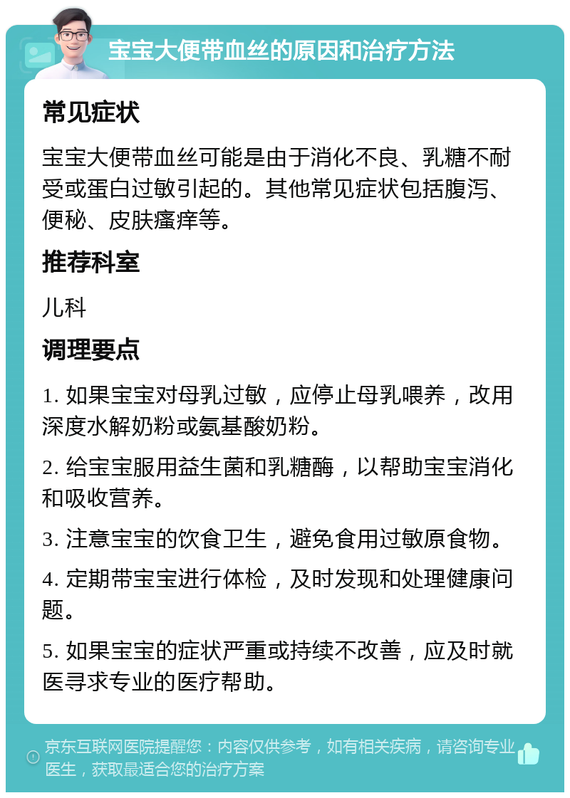 宝宝大便带血丝的原因和治疗方法 常见症状 宝宝大便带血丝可能是由于消化不良、乳糖不耐受或蛋白过敏引起的。其他常见症状包括腹泻、便秘、皮肤瘙痒等。 推荐科室 儿科 调理要点 1. 如果宝宝对母乳过敏，应停止母乳喂养，改用深度水解奶粉或氨基酸奶粉。 2. 给宝宝服用益生菌和乳糖酶，以帮助宝宝消化和吸收营养。 3. 注意宝宝的饮食卫生，避免食用过敏原食物。 4. 定期带宝宝进行体检，及时发现和处理健康问题。 5. 如果宝宝的症状严重或持续不改善，应及时就医寻求专业的医疗帮助。