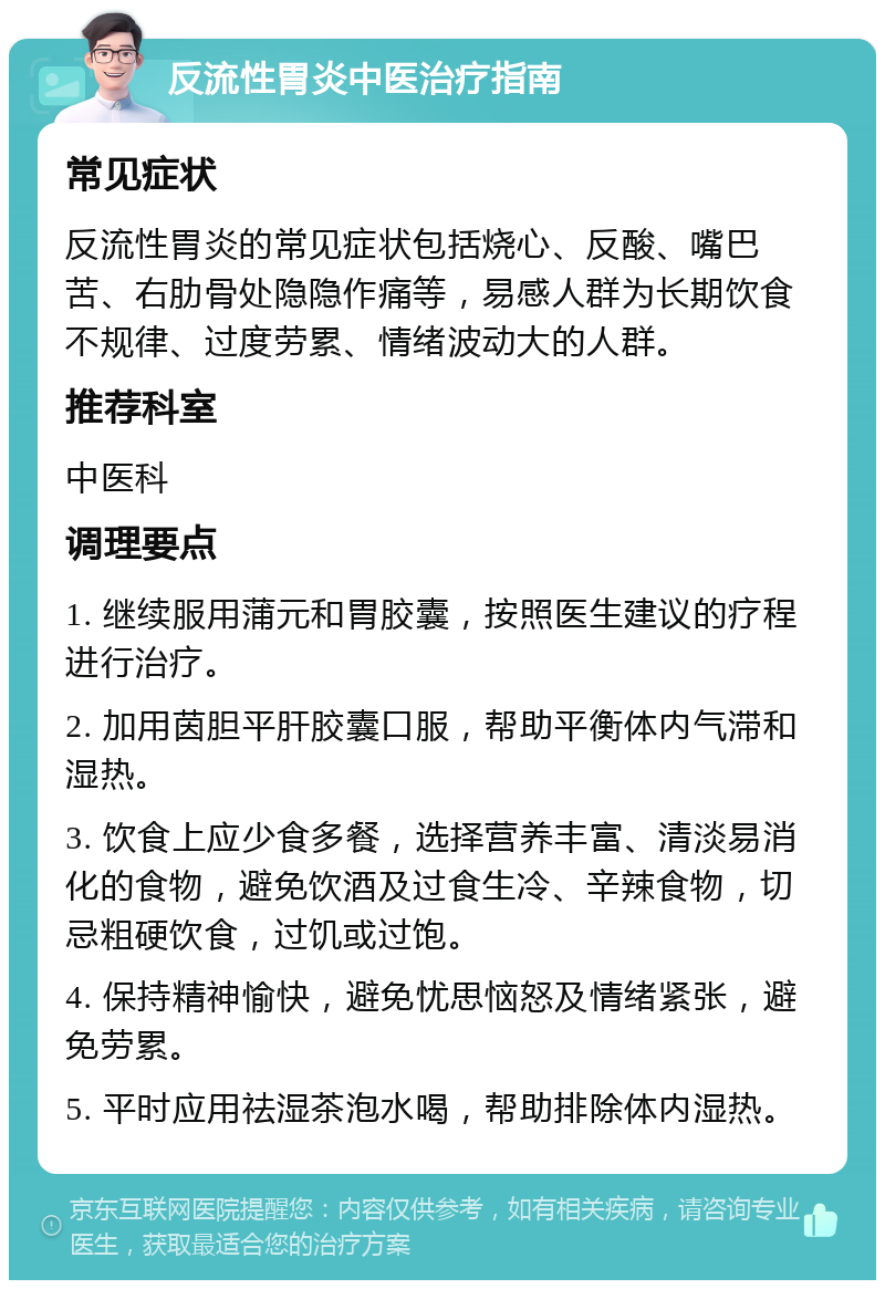 反流性胃炎中医治疗指南 常见症状 反流性胃炎的常见症状包括烧心、反酸、嘴巴苦、右肋骨处隐隐作痛等，易感人群为长期饮食不规律、过度劳累、情绪波动大的人群。 推荐科室 中医科 调理要点 1. 继续服用蒲元和胃胶囊，按照医生建议的疗程进行治疗。 2. 加用茵胆平肝胶囊口服，帮助平衡体内气滞和湿热。 3. 饮食上应少食多餐，选择营养丰富、清淡易消化的食物，避免饮酒及过食生冷、辛辣食物，切忌粗硬饮食，过饥或过饱。 4. 保持精神愉快，避免忧思恼怒及情绪紧张，避免劳累。 5. 平时应用祛湿茶泡水喝，帮助排除体内湿热。