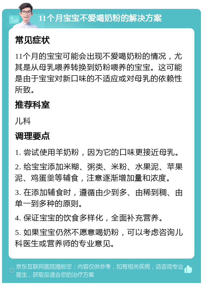 11个月宝宝不爱喝奶粉的解决方案 常见症状 11个月的宝宝可能会出现不爱喝奶粉的情况，尤其是从母乳喂养转换到奶粉喂养的宝宝。这可能是由于宝宝对新口味的不适应或对母乳的依赖性所致。 推荐科室 儿科 调理要点 1. 尝试使用羊奶粉，因为它的口味更接近母乳。 2. 给宝宝添加米糊、粥类、米粉、水果泥、苹果泥、鸡蛋羹等辅食，注意逐渐增加量和浓度。 3. 在添加辅食时，遵循由少到多、由稀到稠、由单一到多种的原则。 4. 保证宝宝的饮食多样化，全面补充营养。 5. 如果宝宝仍然不愿意喝奶粉，可以考虑咨询儿科医生或营养师的专业意见。