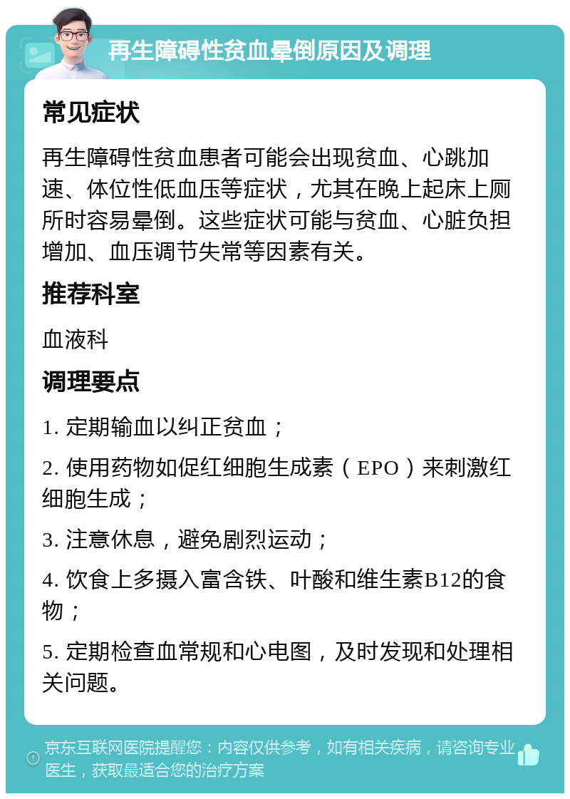 再生障碍性贫血晕倒原因及调理 常见症状 再生障碍性贫血患者可能会出现贫血、心跳加速、体位性低血压等症状，尤其在晚上起床上厕所时容易晕倒。这些症状可能与贫血、心脏负担增加、血压调节失常等因素有关。 推荐科室 血液科 调理要点 1. 定期输血以纠正贫血； 2. 使用药物如促红细胞生成素（EPO）来刺激红细胞生成； 3. 注意休息，避免剧烈运动； 4. 饮食上多摄入富含铁、叶酸和维生素B12的食物； 5. 定期检查血常规和心电图，及时发现和处理相关问题。